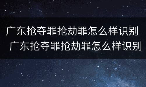 广东抢夺罪抢劫罪怎么样识别 广东抢夺罪抢劫罪怎么样识别认定