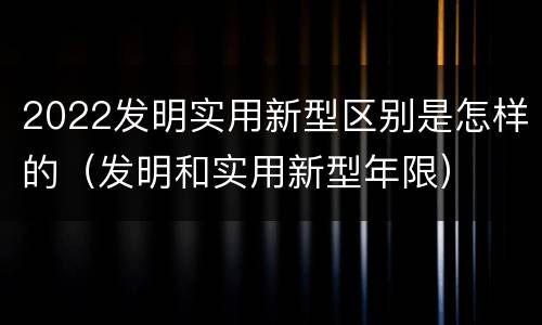2022发明实用新型区别是怎样的（发明和实用新型年限）