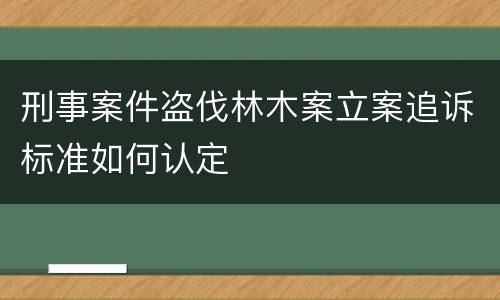 刑事案件盗伐林木案立案追诉标准如何认定