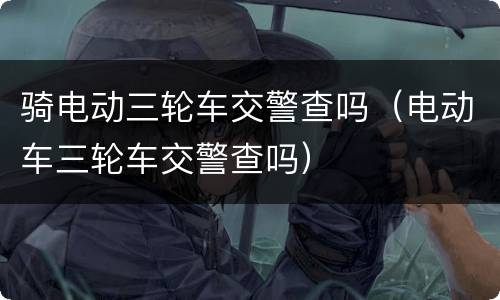骑电动三轮车交警查吗（电动车三轮车交警查吗）