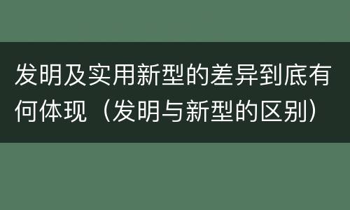 发明及实用新型的差异到底有何体现（发明与新型的区别）