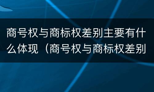 商号权与商标权差别主要有什么体现（商号权与商标权差别主要有什么体现）
