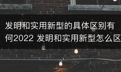 发明和实用新型的具体区别有何2022 发明和实用新型怎么区分