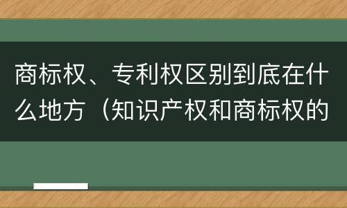 商标权、专利权区别到底在什么地方（知识产权和商标权的区别）