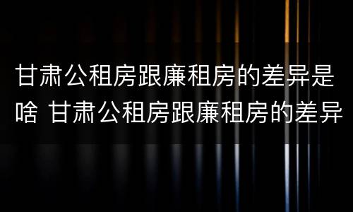 甘肃公租房跟廉租房的差异是啥 甘肃公租房跟廉租房的差异是啥啊