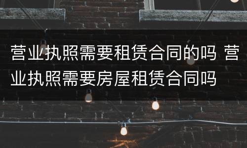 营业执照需要租赁合同的吗 营业执照需要房屋租赁合同吗