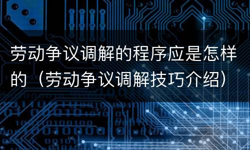 劳动争议调解的程序应是怎样的（劳动争议调解技巧介绍）