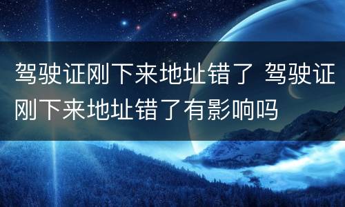 驾驶证刚下来地址错了 驾驶证刚下来地址错了有影响吗