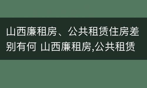 山西廉租房、公共租赁住房差别有何 山西廉租房,公共租赁住房差别有何不同