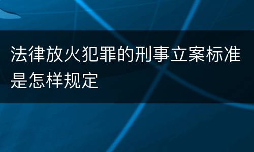 法律放火犯罪的刑事立案标准是怎样规定