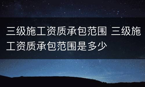 三级施工资质承包范围 三级施工资质承包范围是多少