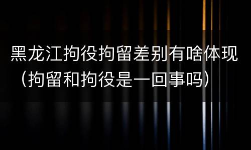 黑龙江拘役拘留差别有啥体现（拘留和拘役是一回事吗）