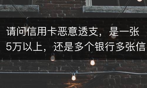 请问信用卡恶意透支，是一张5万以上，还是多个银行多张信用卡的累计5万以上会判刑