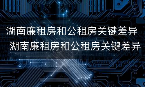 湖南廉租房和公租房关键差异 湖南廉租房和公租房关键差异是什么