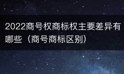 2022商号权商标权主要差异有哪些（商号商标区别）
