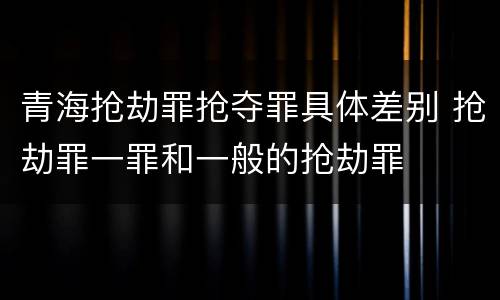 青海抢劫罪抢夺罪具体差别 抢劫罪一罪和一般的抢劫罪