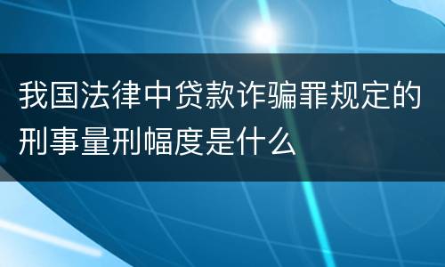我国法律中贷款诈骗罪规定的刑事量刑幅度是什么