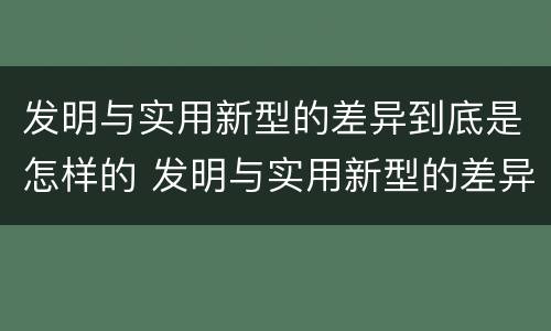 发明与实用新型的差异到底是怎样的 发明与实用新型的差异到底是怎样的呢