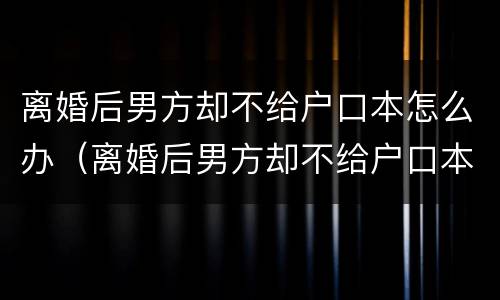 离婚后男方却不给户口本怎么办（离婚后男方却不给户口本怎么办理结婚证）