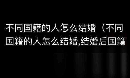 不同国籍的人怎么结婚（不同国籍的人怎么结婚,结婚后国籍会发生变化吗）