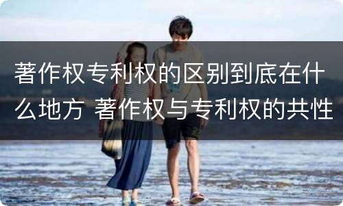 著作权专利权的区别到底在什么地方 著作权与专利权的共性有