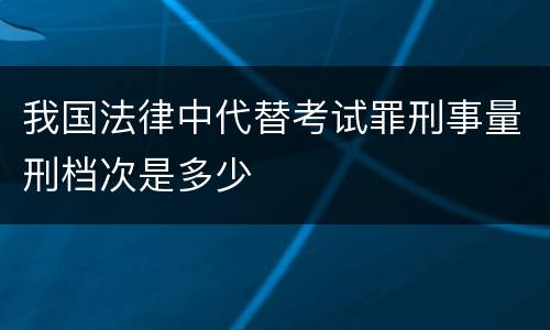 我国法律中代替考试罪刑事量刑档次是多少