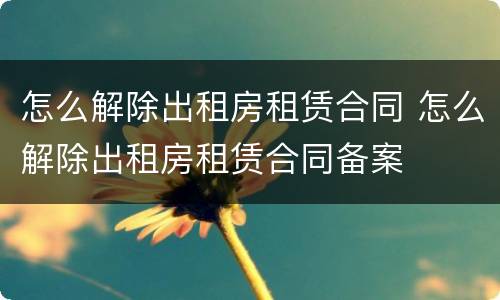 怎么解除出租房租赁合同 怎么解除出租房租赁合同备案