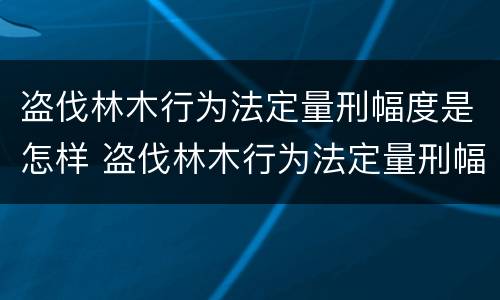 盗伐林木行为法定量刑幅度是怎样 盗伐林木行为法定量刑幅度是怎样算的