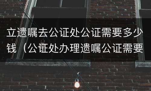 立遗嘱去公证处公证需要多少钱（公证处办理遗嘱公证需要多少钱）