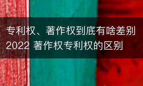 专利权、著作权到底有啥差别2022 著作权专利权的区别