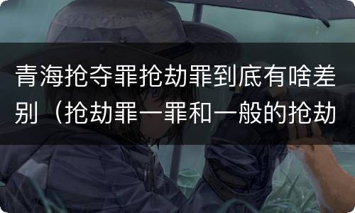 青海抢夺罪抢劫罪到底有啥差别（抢劫罪一罪和一般的抢劫罪）