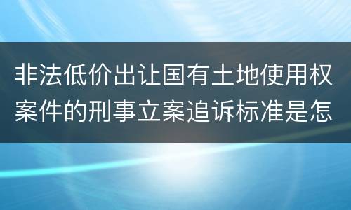 非法低价出让国有土地使用权案件的刑事立案追诉标准是怎样规定