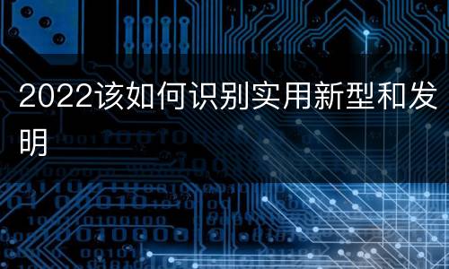 2022该如何识别实用新型和发明