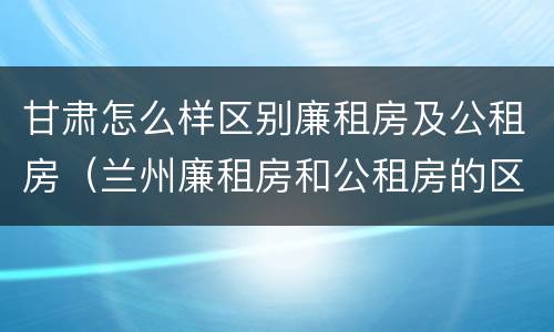 甘肃怎么样区别廉租房及公租房（兰州廉租房和公租房的区别）