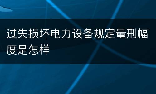 过失损坏电力设备规定量刑幅度是怎样