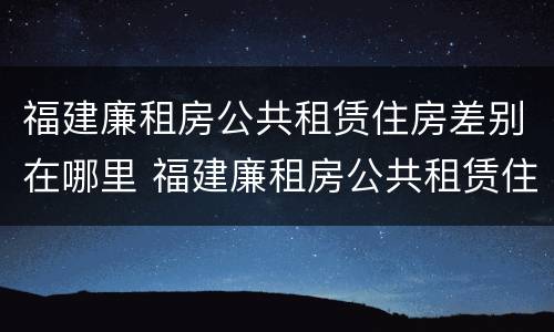 福建廉租房公共租赁住房差别在哪里 福建廉租房公共租赁住房差别在哪里查