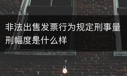 非法出售发票行为规定刑事量刑幅度是什么样