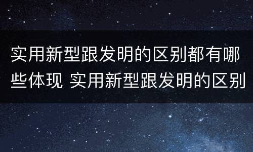 实用新型跟发明的区别都有哪些体现 实用新型跟发明的区别都有哪些体现了