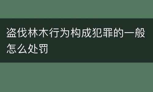 盗伐林木行为构成犯罪的一般怎么处罚