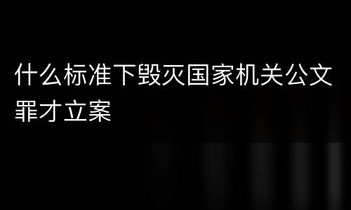 什么标准下毁灭国家机关公文罪才立案