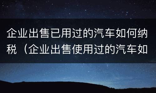 企业出售已用过的汽车如何纳税（企业出售使用过的汽车如何缴纳增值税）