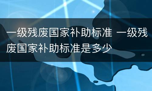 一级残废国家补助标准 一级残废国家补助标准是多少