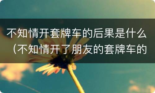 不知情开套牌车的后果是什么（不知情开了朋友的套牌车的后果）