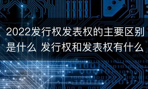 2022发行权发表权的主要区别是什么 发行权和发表权有什么区别