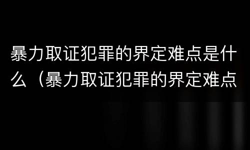 暴力取证犯罪的界定难点是什么（暴力取证犯罪的界定难点是什么意思）