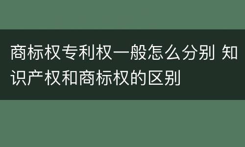 商标权专利权一般怎么分别 知识产权和商标权的区别