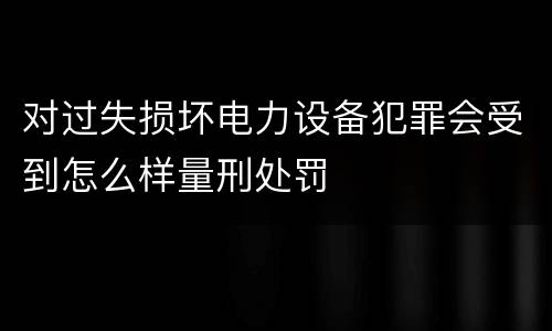 对过失损坏电力设备犯罪会受到怎么样量刑处罚