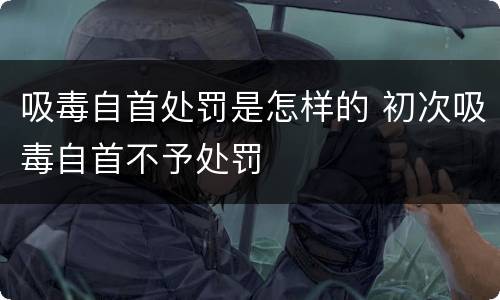 吸毒自首处罚是怎样的 初次吸毒自首不予处罚
