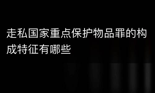 走私国家重点保护物品罪的构成特征有哪些