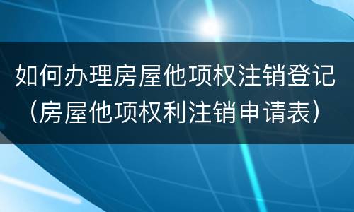 如何办理房屋他项权注销登记（房屋他项权利注销申请表）